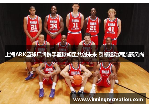 上海ARK篮球厂牌携手篮球明星共创未来 引领运动潮流新风尚