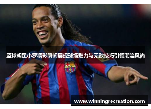 篮球明星小罗精彩瞬间展现球场魅力与无敌技巧引领潮流风尚