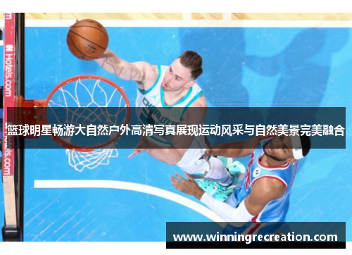 篮球明星畅游大自然户外高清写真展现运动风采与自然美景完美融合