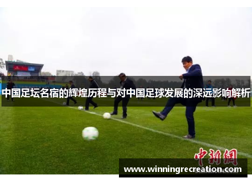 中国足坛名宿的辉煌历程与对中国足球发展的深远影响解析